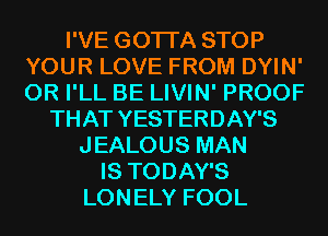 I'VE GOTI'A STOP
YOUR LOVE FROM DYIN'
0R I'LL BE LIVIN' PROOF

THAT YESTERDAY'S
JEALOUS MAN
IS TODAY'S
LONELY FOOL