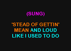 'STEAD OF GETTIN'

MEAN AND LOUD
LIKE I USED TO DO