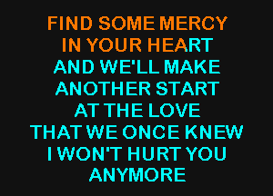FIND SOME MERCY
IN YOUR HEART
AND WE'LL MAKE
ANOTH ER START
AT THE LOVE
THATWE ONCE KNEW

I WON'T HURT YOU
ANYMORE