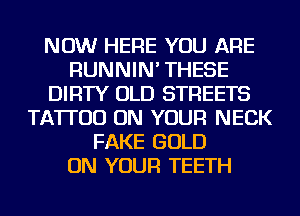 NOW HERE YOU ARE
RUNNIN' THESE
DIRTY OLD STREETS
TATTOO ON YOUR NECK
FAKE GOLD
ON YOUR TEETH