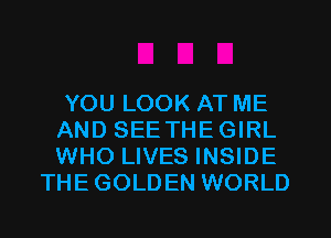 YOU LOOK AT ME
AND SEETHEGIRL
WHO LIVES INSIDE

THE GOLDEN WORLD