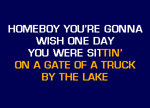 HOMEBOY YOU'RE GONNA
WISH ONE DAY
YOU WERE SI'ITIN'
ON A GATE OF A TRUCK
BY THE LAKE