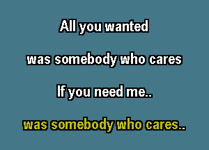 All you wanted

was somebody who cares

If you need me..

was somebody who cares..