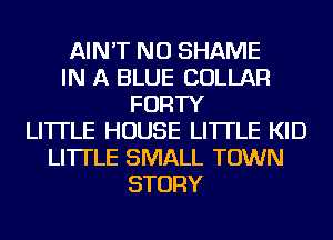 AIN'T NU SHAME
IN A BLUE COLLAR
FORTY
LITTLE HOUSE LI'ITLE KID
LI'ITLE SMALL TOWN
STORY