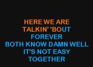 HERE WE ARE
TALKIN' 'BOUT
FOREVER
BOTH KNOW DAMN WELL
IT'S NOT EASY
TOG ETH ER