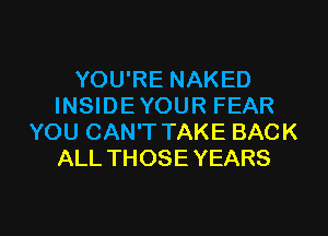 YOU'RE NAKED
INSIDEYOUR FEAR
YOU CAN'T TAKE BACK
ALL THOSE YEARS

g