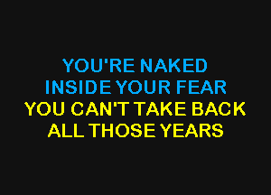 YOU'RE NAKED
INSIDEYOUR FEAR
YOU CAN'T TAKE BACK
ALL THOSE YEARS

g