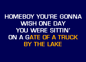 HOMEBOY YOU'RE GONNA
WISH ONE DAY
YOU WERE SI'ITIN'
ON A GATE OF A TRUCK
BY THE LAKE