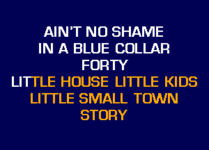 AIN'T NU SHAME
IN A BLUE COLLAR
FORTY
LITTLE HOUSE LI'ITLE KIDS
LI'ITLE SMALL TOWN
STORY