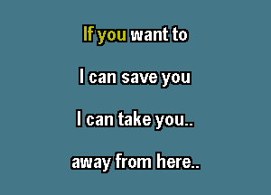 If you want to

I can save you

I can take you..

away from here..