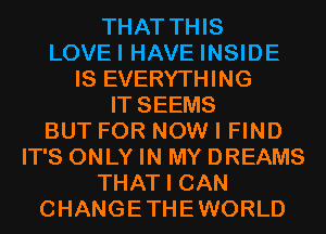 THAT THIS
LOVEI HAVE INSIDE
IS EVERYTHING
IT SEEMS
BUT FOR NOW I FIND
IT'S ONLY IN MY DREAMS
THAT I CAN
CHANGETHEWORLD