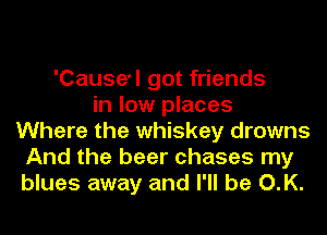 'Cause'l got friends
in low places
Where the whiskey drowns
And the beer chases my
blues away and I'll be O.K.