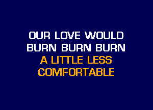 OUR LOVE WOULD
BURN BURN BURN
A LITTLE LESS
COMFORTABLE

g