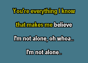 You're everything I know

that makes me believe
I'm not alone, oh whoa.

I'm not alone..