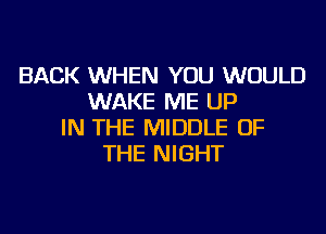 BACK WHEN YOU WOULD
WAKE ME UP
IN THE MIDDLE OF
THE NIGHT