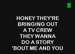 HONEY THEY'RE
BRINGING OUT

ATV CREW
THEY WANNA
DO A STORY
'BOUT ME AND YOU