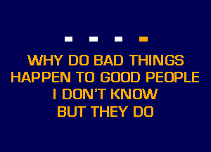 WHY DO BAD THINGS
HAPPEN TU GOOD PEOPLE
I DON'T KNOW

BUT THEY DO