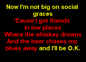 Now I'm not big on social
. graces
'Cause'l got friends
in low places
Where the whiskey drowns
And the beer chases my
blues away and I'll be O.K.