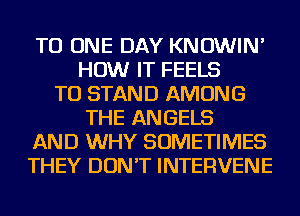 TO ONE DAY KNOWIN'
HOW IT FEELS
TO STAND AMONG
THE ANGELS
AND WHY SOMETIMES
THEY DON'T INTERVENE