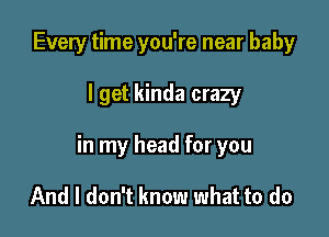 Every time you're near baby

I get kinda crazy

in my head for you

And I don't know what to do