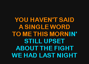 YOU HAVEN'T SAID
A SINGLE WORD
TO METHIS MORNIN'
STILL UPSET
ABOUT THE FIGHT
WE HAD LAST NIGHT