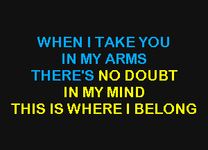 WHEN ITAKEYOU
IN MY ARMS
THERE'S N0 DOUBT
IN MY MIND
THIS IS WHERE I BELONG