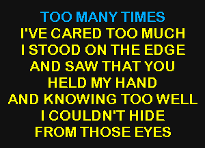 TOO MANY TIMES
I'VE CARED TOO MUCH
I STOOD ON THE EDGE
AND SAW THAT YOU
HELD MY HAND
AND KNOWING T00 WELL
ICOULDN'T HIDE
FROM THOSE EYES