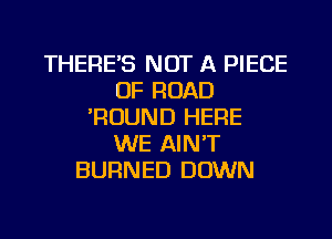 THERE'S NOT A PIECE
OF ROAD
'ROUND HERE
WE AIN'T
BURNED DOWN