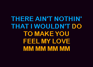 THERE AIN'T NOTHIN'
THAT I WOULDN'T DO
TO MAKEYOU
FEEL MY LOVE
MM MM MM MM