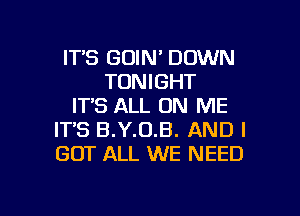 ITS GOIN' DOWN
TONIGHT
IT'S ALL ON ME
IT'S B.Y.0.B. AND I
GOT ALL WE NEED

g