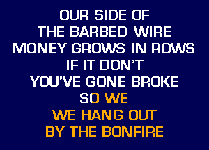 OUR SIDE OF
THE BARBED WIRE
MONEY GROWS IN ROWS
IF IT DON'T
YOU'VE GONE BROKE
SO WE
WE HANG OUT
BY THE BONFIRE