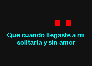 Que cuando llegaste a mi
solitaria y sin amor