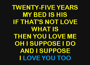 TWENTY-FIVE YEARS
MY BED IS HIS
IF THAT'S NOT LOVE
WHAT IS
THEN YOU LOVE ME
OH I SUPPOSEI DO
AND I SUPPOSE
I LOVE YOU TOO
