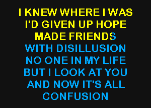 IKNEW WHERE I WAS
I'D GIVEN UP HOPE
MADE FRIENDS
WITH DISILLUSION
NO ONE IN MY LIFE
BUTI LOOK AT YOU

AND NOW IT'S ALL
CONFUSION l