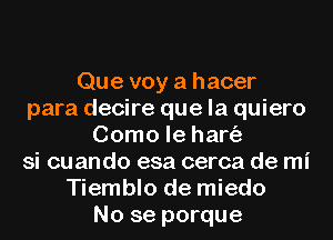 Que voy a hacer
para decire que la quiero
Como le hart'a
si cuando esa cerca de mi
Tiemblo de miedo
No se porque