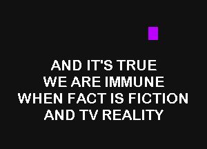 AN D IT'S TRU E

WE ARE IMMUNE
WHEN FACT IS FICTION
AND TV REALITY