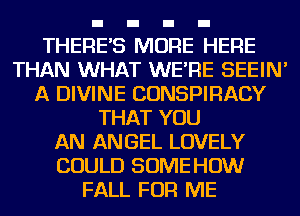 THERES MORE HERE
THAN WHAT WE'RE SEEIN'
A DIVINE CONSPIRACY
THAT YOU
AN ANGEL LOVELY
COULD SOME HOW
FALL FOR ME