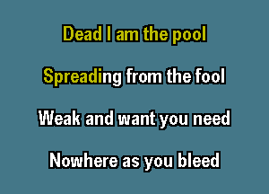 Dead I am the pool

Spreading from the fool

Weak and want you need

Nowhere as you bleed