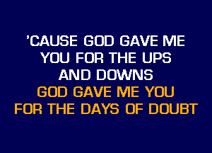 'CAUSE GOD GAVE ME
YOU FOR THE UPS
AND DOWNS
GOD GAVE ME YOU
FOR THE DAYS OF DOUBT