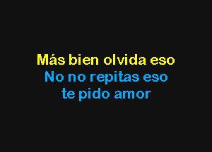 mas bien olvida eso

No no repitas eso
te pido amor