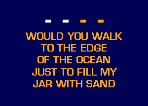 WOULD YOU WALK
TO THE EDGE
OF THE OCEAN

JUST TO FILL MY

JAR WITH SAND l