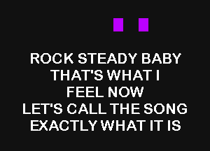 ROCK STEADY BABY
THAT'S WHAT I
FEEL NOW
LET'S CALL TH E SONG
EXACTLY WHAT IT IS
