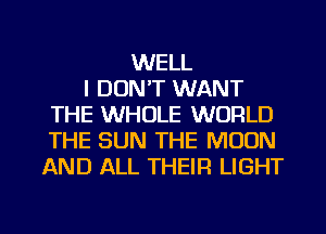 WELL
I DON'T WANT
THE WHOLE WORLD
THE SUN THE MOON
AND ALL THEIR LIGHT