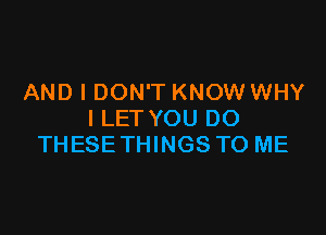 AND I DON'T KNOW WHY

I LET YOU DO
THESETHINGS TO ME