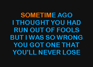 SOMETIME AGO
ITHOUGHT YOU HAD
RUN OUT OF FOOLS

BUT I WAS 80 WRONG
YOU GOT ONETHAT
YOU'LL NEVER LOSE