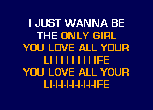 I JUST WANNA BE
THE ONLY GIRL
YOU LOVE ALL YOUR
LI-l-I-l-l-I-H-IFE
YOU LOVE ALL YOUR
Ll-I-l-l-I-I-H-IFE