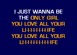I JUST WANNA BE
THE ONLY GIRL
YOU LOVE ALL YOUR
LI-l-I-l-l-I-H-IFE
YOU LOVE ALL YOUR
Ll-H-l-l-l-l-H-l-IFE