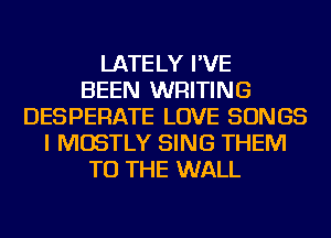 LATELY I'VE
BEEN WRITING
DESPERATE LOVE SONGS
I MOSTLY SING THEM
TO THE WALL