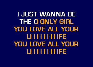 I JUST WANNA BE
THE OONLY GIRL
YOU LOVE ALL YOUR
LI-l-I-l-l-I-H-IFE
YOU LOVE ALL YOUR
Ll-I-l-l-I-I-H-IFE