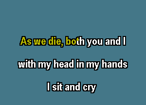 As we die, both you and I

with my head in my hands

I sit and cry